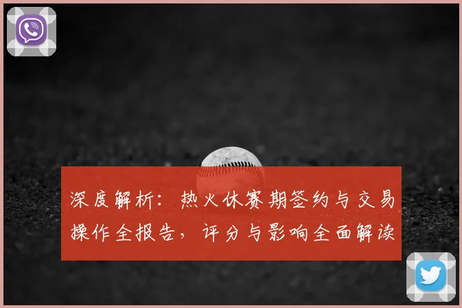 深度解析：热火休赛期签约与交易操作全报告，评分与影响全面解读