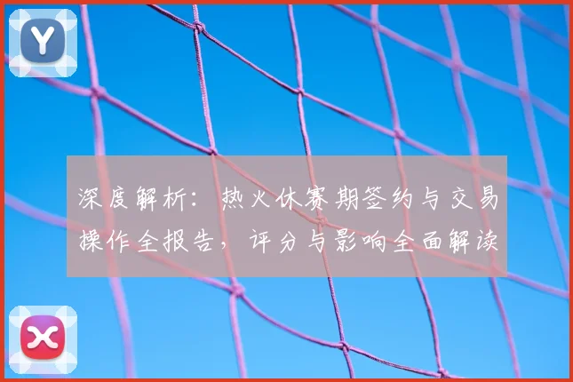 深度解析：热火休赛期签约与交易操作全报告，评分与影响全面解读