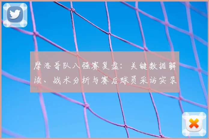 摩洛哥队八强赛复盘：关键数据解读、战术分析与赛后球员采访实录