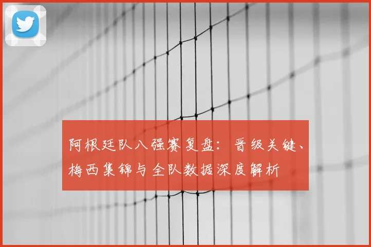 阿根廷队八强赛复盘:晋级关键、梅西集锦与全队数据深度解析