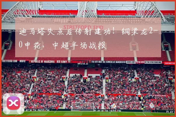 迪马塔失点后传射建功!铜梁龙2-0申花,中超半场战报